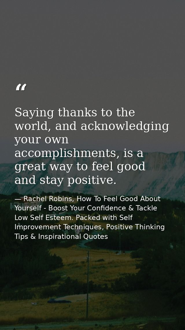 Saying thanks to the world, and acknowledging your own accomplishments, is a great way to feel good and stay positive. — Rachel Robins, How To Feel Good About Yourself - Boost Your Confidence & Tackle Low Self Esteem. Packed with Self Improvement Techniques, Positive Thinking Tips & Inspirational Quotes