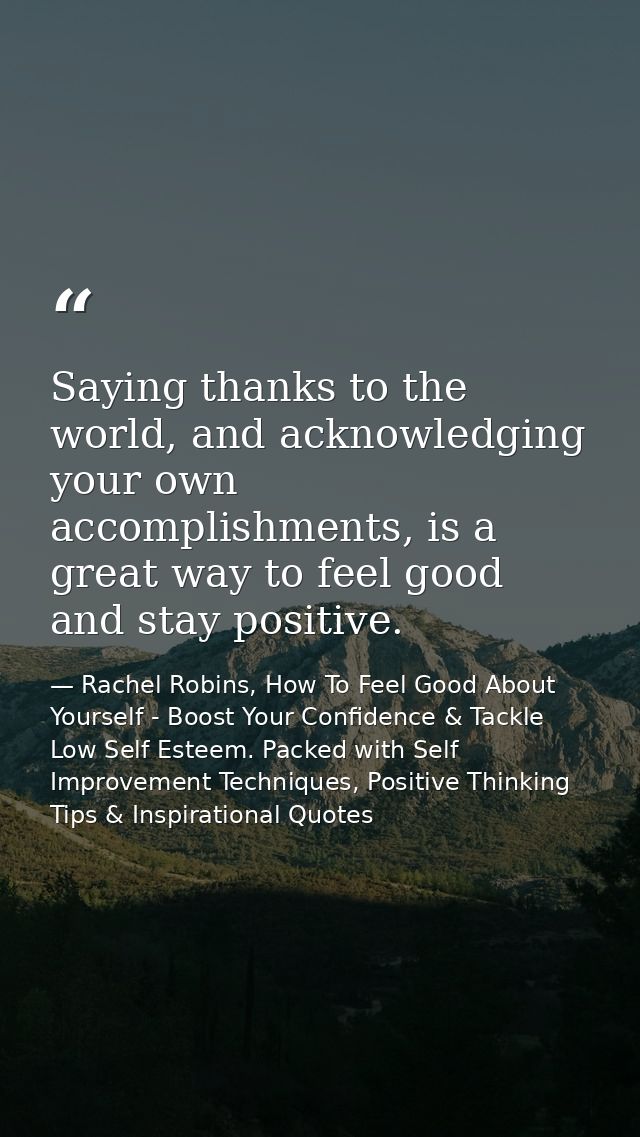 Saying thanks to the world, and acknowledging your own accomplishments, is a great way to feel good and stay positive. — Rachel Robins, How To Feel Good About Yourself - Boost Your Confidence & Tackle Low Self Esteem. Packed with Self Improvement Techniques, Positive Thinking Tips & Inspirational Quotes