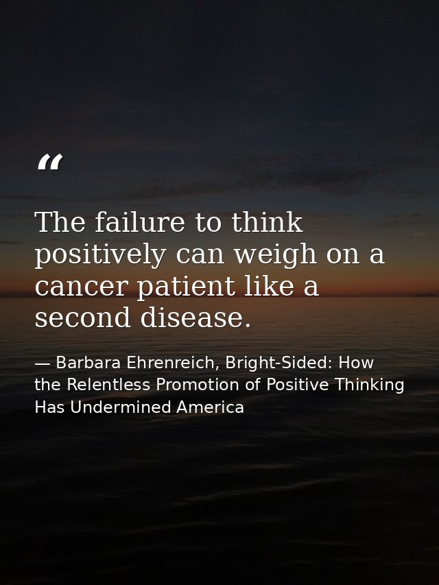 The failure to think positively can weigh on a cancer patient like a second disease. — Barbara Ehrenreich, Bright-Sided: How the Relentless Promotion of Positive Thinking Has Undermined America