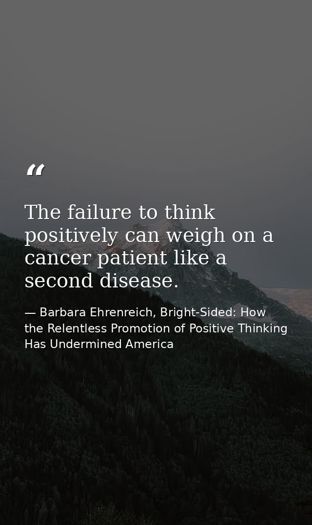 The failure to think positively can weigh on a cancer patient like a second disease. — Barbara Ehrenreich, Bright-Sided: How the Relentless Promotion of Positive Thinking Has Undermined America