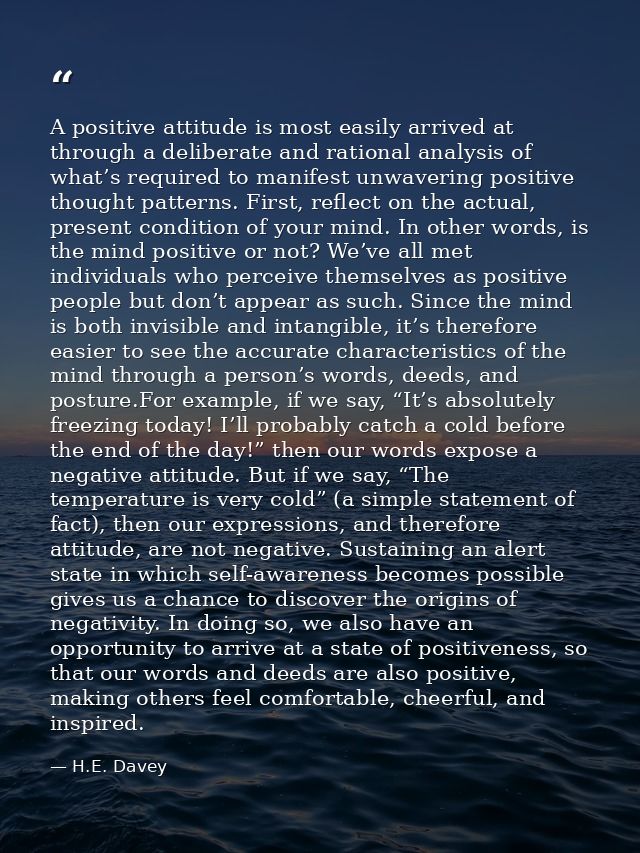 A positive attitude is most easily arrived at through a deliberate and rational analysis of what’s required to manifest  — H.E. Davey