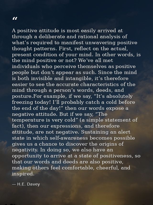 A positive attitude is most easily arrived at through a deliberate and rational analysis of what’s required to manifest  — H.E. Davey