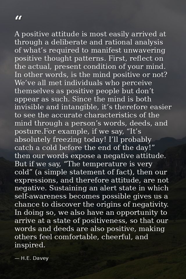 A positive attitude is most easily arrived at through a deliberate and rational analysis of what’s required to manifest  — H.E. Davey