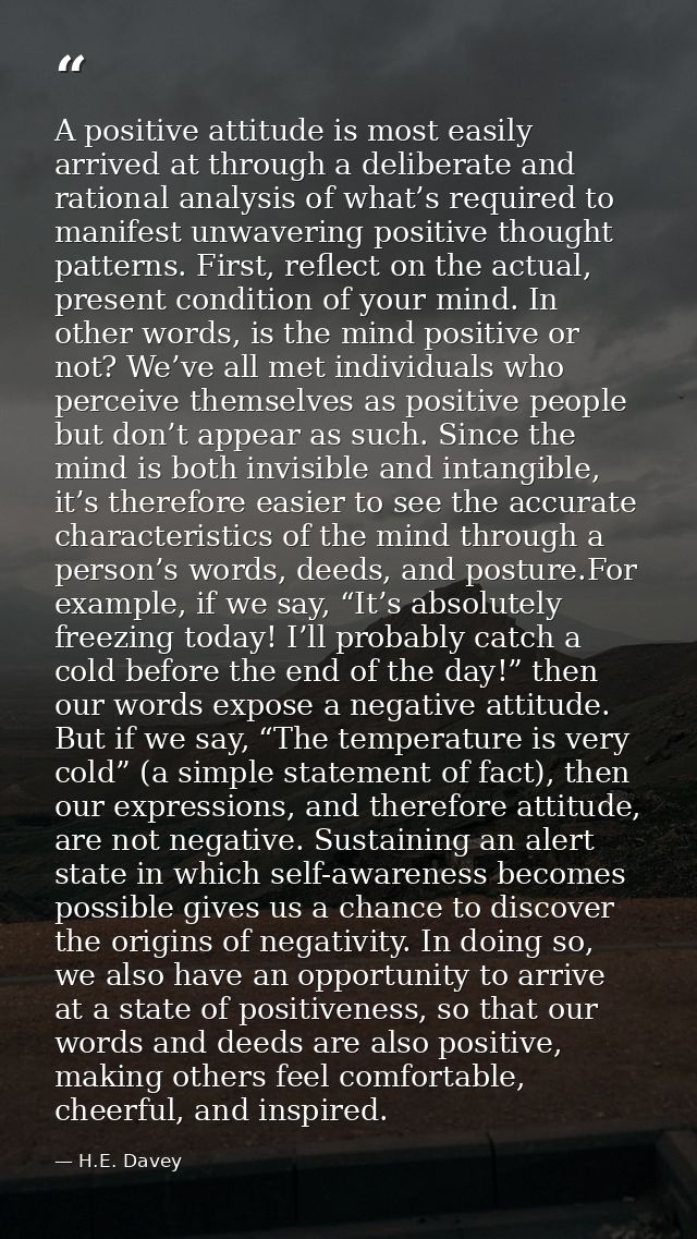 A positive attitude is most easily arrived at through a deliberate and rational analysis of what’s required to manifest  — H.E. Davey