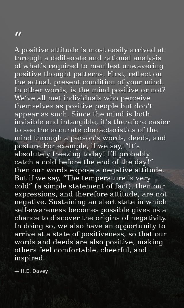 A positive attitude is most easily arrived at through a deliberate and rational analysis of what’s required to manifest  — H.E. Davey