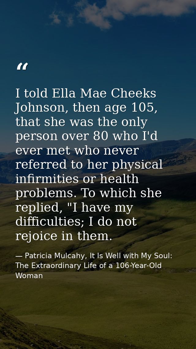 I told Ella Mae Cheeks Johnson, then age 105, that she was the only person over 80 who I'd ever met who never referred t — Patricia Mulcahy, It Is Well with My Soul: The Extraordinary Life of a 106-Year-Old Woman
