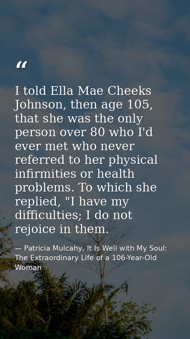 I told Ella Mae Cheeks Johnson, then age 105, that she was the only person over 80 who I'd ever met who never referred t — Patricia Mulcahy, It Is Well with My Soul: The Extraordinary Life of a 106-Year-Old Woman