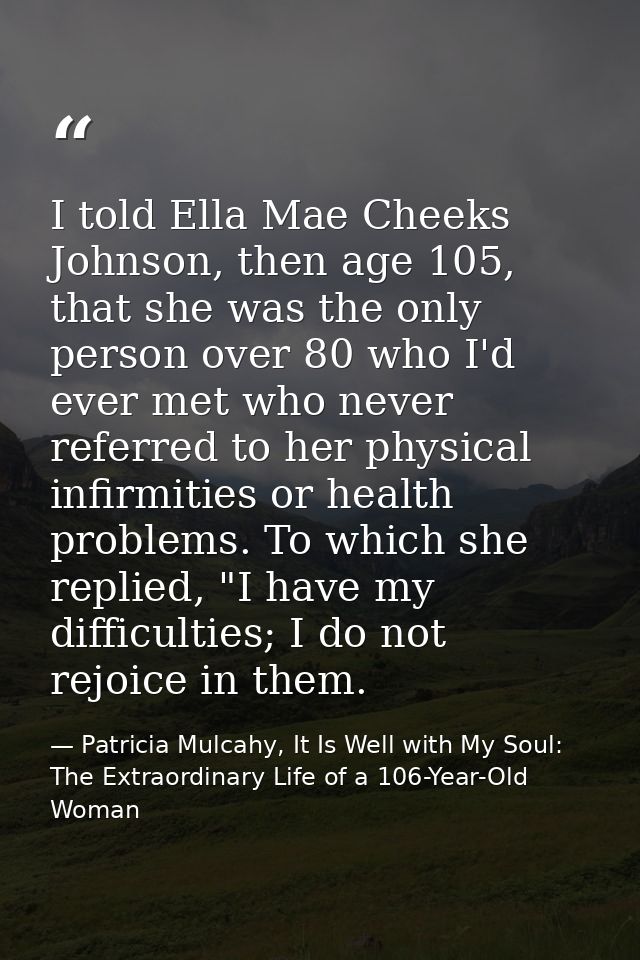 I told Ella Mae Cheeks Johnson, then age 105, that she was the only person over 80 who I'd ever met who never referred t — Patricia Mulcahy, It Is Well with My Soul: The Extraordinary Life of a 106-Year-Old Woman