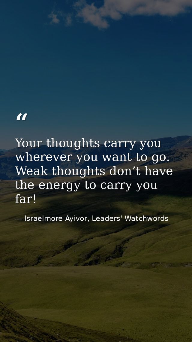 Your thoughts carry you wherever you want to go. Weak thoughts don’t have the energy to carry you far! — Israelmore Ayivor, Leaders' Watchwords