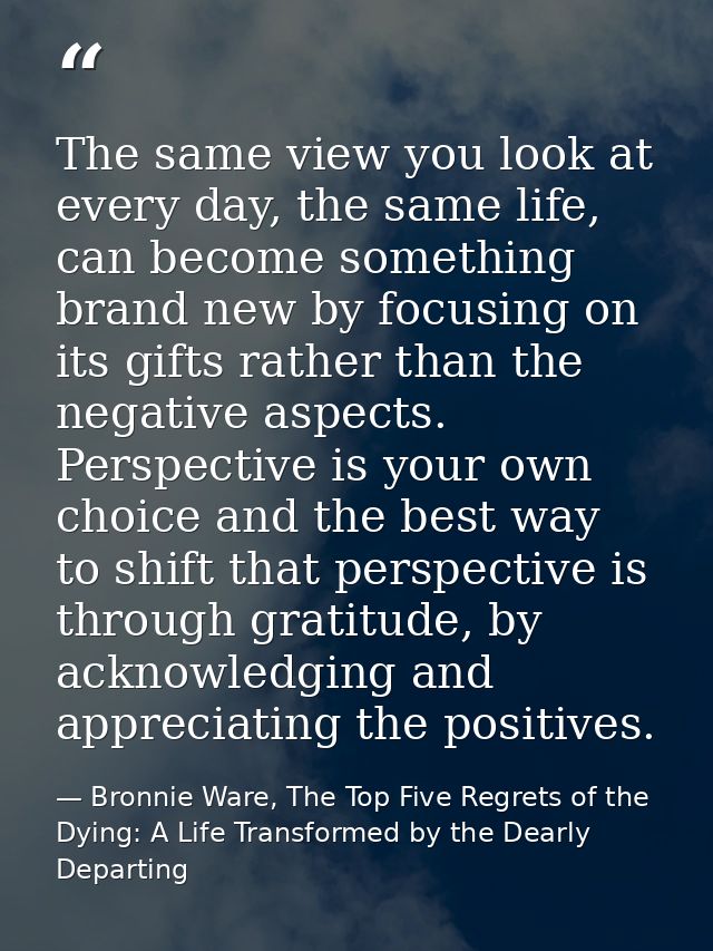 The same view you look at every day, the same life, can become something brand new by focusing on its gifts rather than  — Bronnie Ware, The Top Five Regrets of the Dying: A Life Transformed by the Dearly Departing