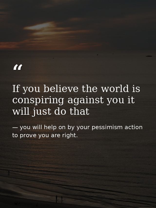 If you believe the world is conspiring against you it will just do that — you will help on by your pessimism action to prove you are right.