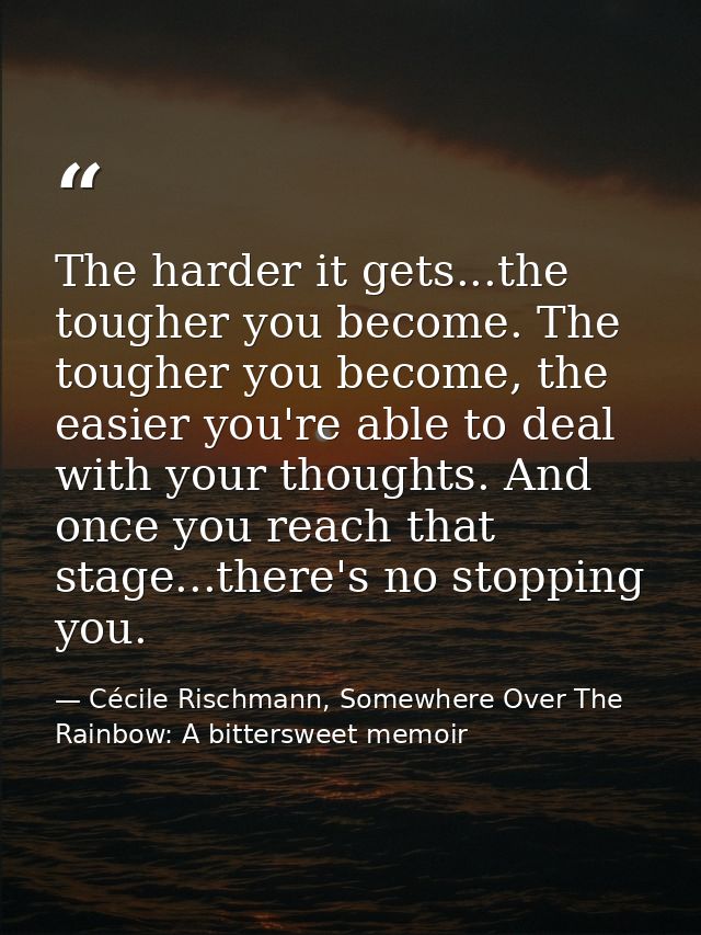 The harder it gets...the tougher you become. The tougher you become, the easier you're able to deal with your thoughts.  — Cécile Rischmann, Somewhere Over The Rainbow: A bittersweet memoir