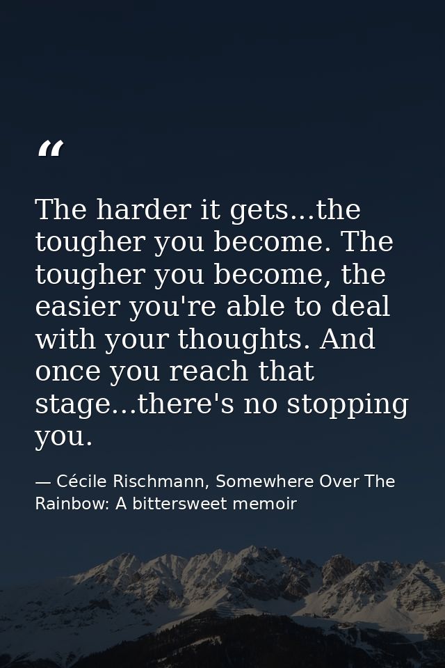 The harder it gets...the tougher you become. The tougher you become, the easier you're able to deal with your thoughts.  — Cécile Rischmann, Somewhere Over The Rainbow: A bittersweet memoir