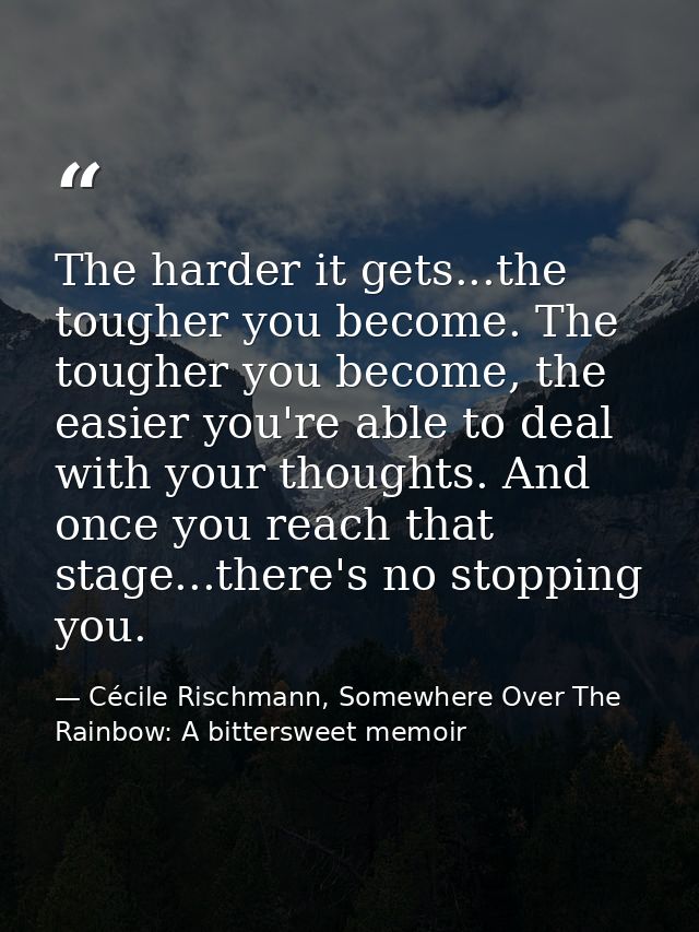 The harder it gets...the tougher you become. The tougher you become, the easier you're able to deal with your thoughts.  — Cécile Rischmann, Somewhere Over The Rainbow: A bittersweet memoir