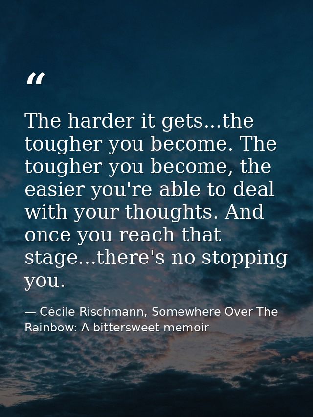 The harder it gets...the tougher you become. The tougher you become, the easier you're able to deal with your thoughts.  — Cécile Rischmann, Somewhere Over The Rainbow: A bittersweet memoir