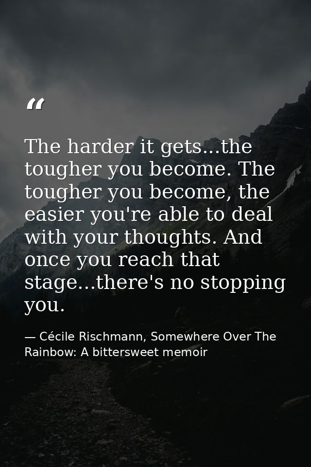 The harder it gets...the tougher you become. The tougher you become, the easier you're able to deal with your thoughts.  — Cécile Rischmann, Somewhere Over The Rainbow: A bittersweet memoir
