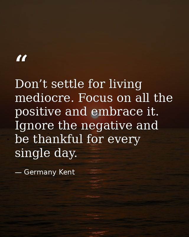 Don’t settle for living mediocre. Focus on all the positive and embrace it. Ignore the negative and be thankful for ever — Germany Kent