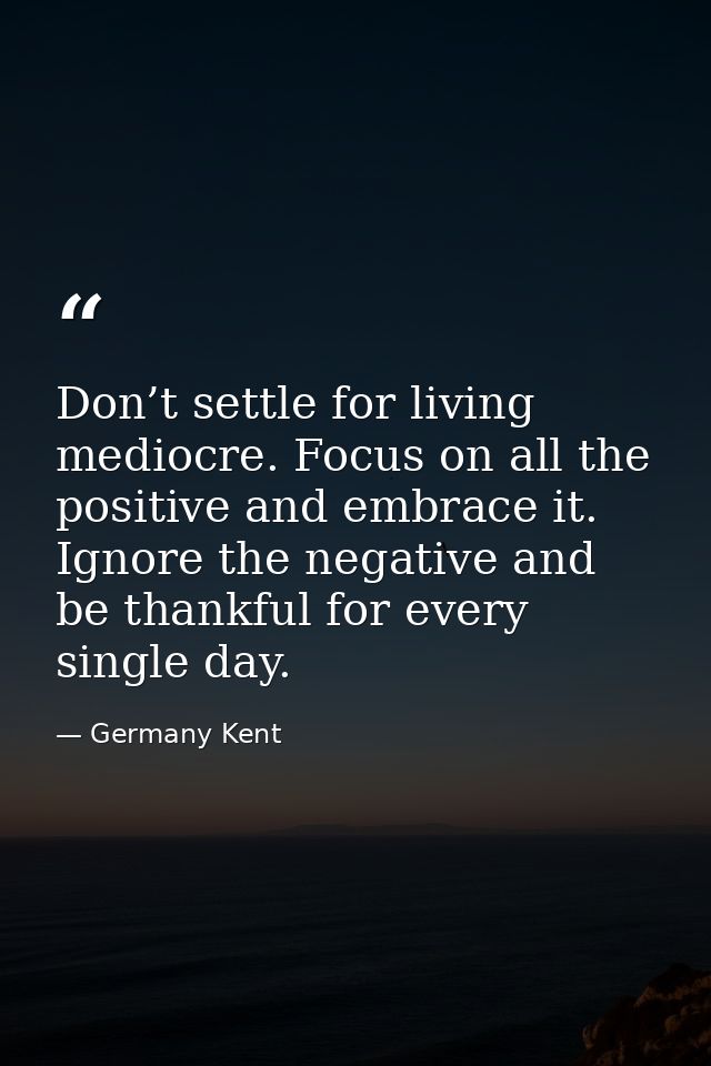 Don’t settle for living mediocre. Focus on all the positive and embrace it. Ignore the negative and be thankful for ever — Germany Kent
