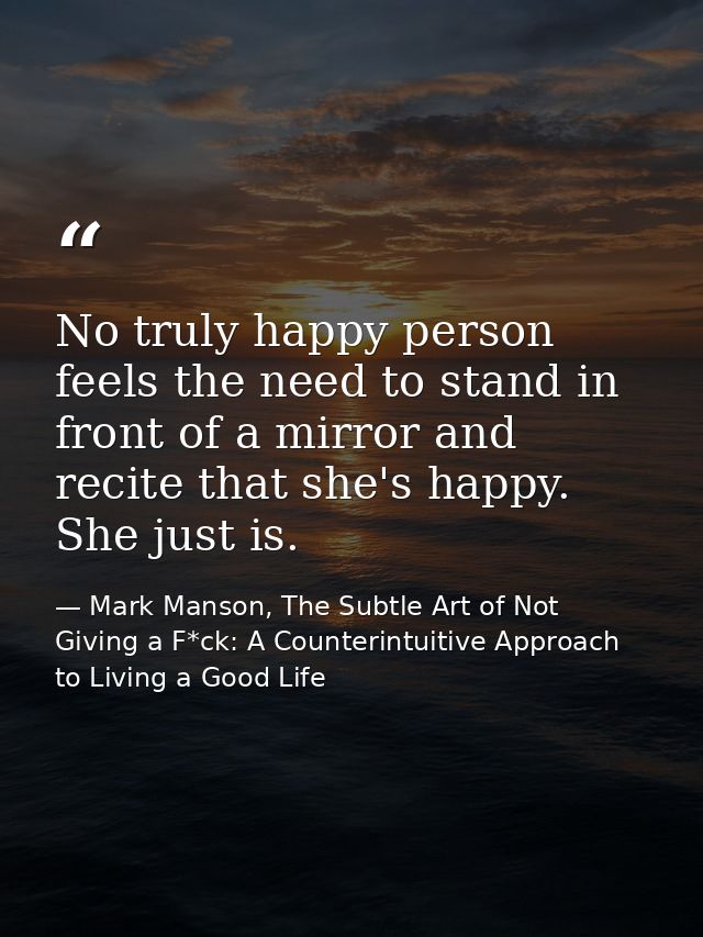 No truly happy person feels the need to stand in front of a mirror and recite that she's happy. She just is. — Mark Manson, The Subtle Art of Not Giving a F*ck: A Counterintuitive Approach to Living a Good Life
