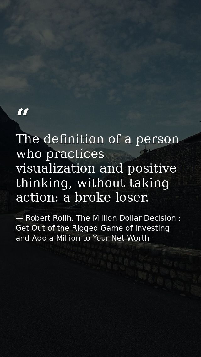 The definition of a person who practices visualization and positive thinking, without taking action: a broke loser. — Robert Rolih, The Million Dollar Decision : Get Out of the Rigged Game of Investing and Add a Million to Your Net Worth