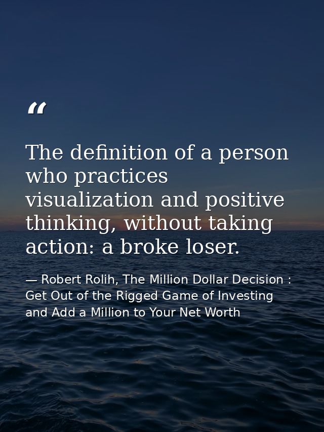 The definition of a person who practices visualization and positive thinking, without taking action: a broke loser. — Robert Rolih, The Million Dollar Decision : Get Out of the Rigged Game of Investing and Add a Million to Your Net Worth