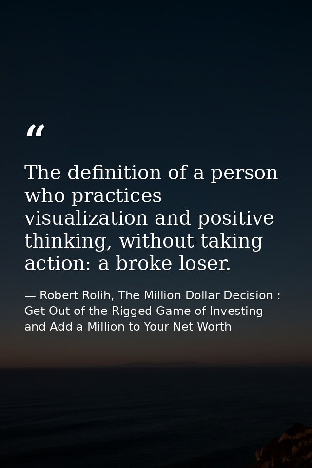 The definition of a person who practices visualization and positive thinking, without taking action: a broke loser. — Robert Rolih, The Million Dollar Decision : Get Out of the Rigged Game of Investing and Add a Million to Your Net Worth