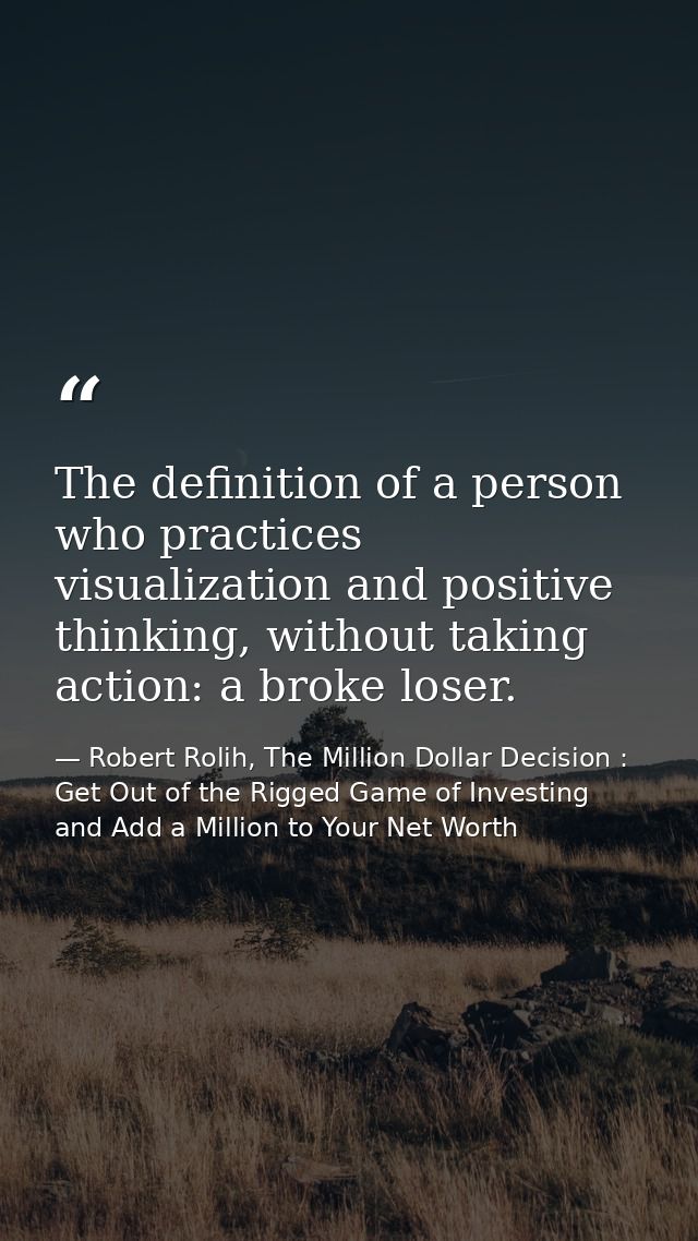 The definition of a person who practices visualization and positive thinking, without taking action: a broke loser. — Robert Rolih, The Million Dollar Decision : Get Out of the Rigged Game of Investing and Add a Million to Your Net Worth