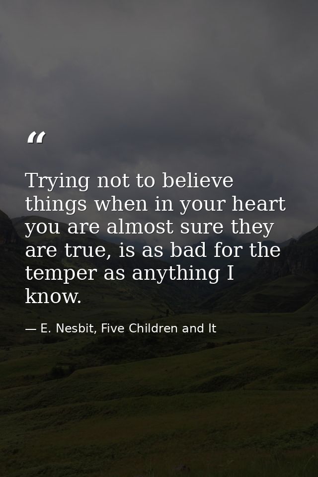 Trying not to believe things when in your heart you are almost sure they are true, is as bad for the temper as anything  — E. Nesbit, Five Children and It