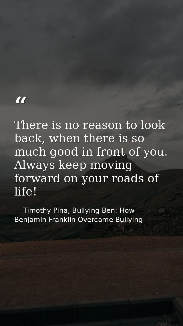 There is no reason to look back, when there is so much good in front of you. Always keep moving forward on your roads of — Timothy Pina, Bullying Ben: How Benjamin Franklin Overcame Bullying