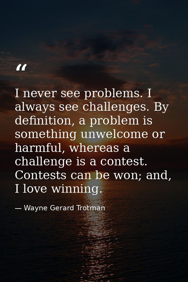 I never see problems. I always see challenges. By definition, a problem is something unwelcome or harmful, whereas a cha — Wayne Gerard Trotman