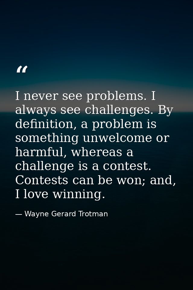 I never see problems. I always see challenges. By definition, a problem is something unwelcome or harmful, whereas a cha — Wayne Gerard Trotman