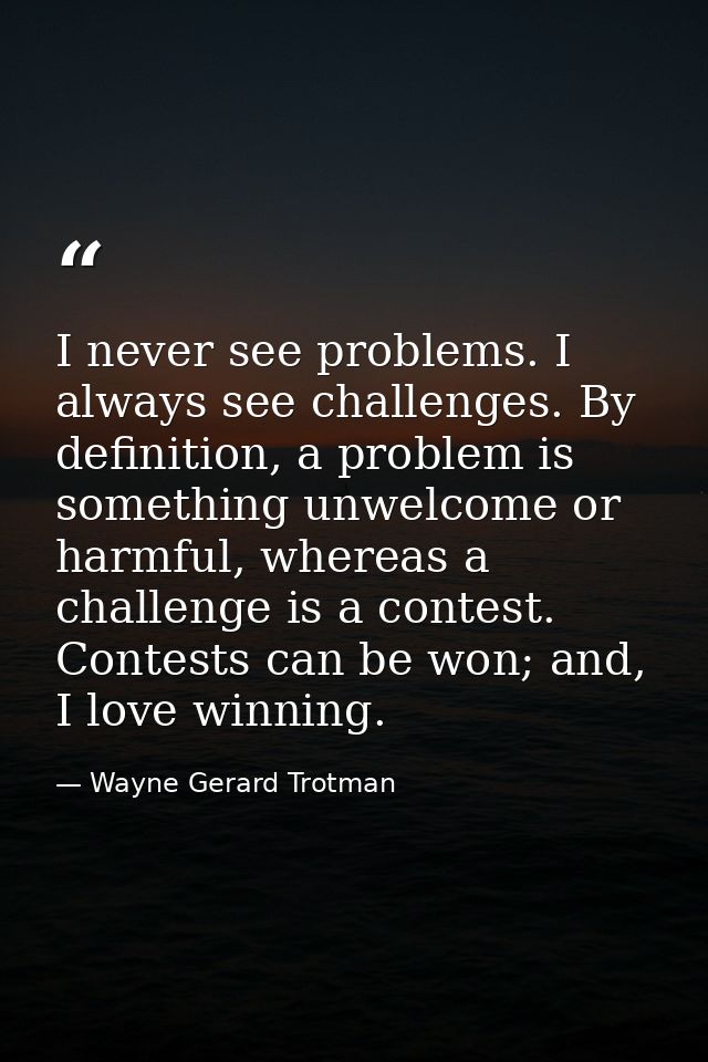 I never see problems. I always see challenges. By definition, a problem is something unwelcome or harmful, whereas a cha — Wayne Gerard Trotman