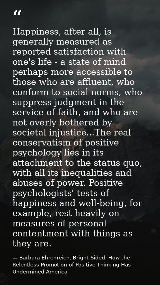 Happiness, after all, is generally measured as reported satisfaction with one's life - a state of mind perhaps more acce — Barbara Ehrenreich, Bright-Sided: How the Relentless Promotion of Positive Thinking Has Undermined America