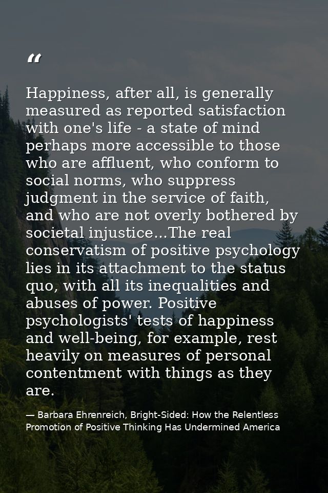 Happiness, after all, is generally measured as reported satisfaction with one's life - a state of mind perhaps more acce — Barbara Ehrenreich, Bright-Sided: How the Relentless Promotion of Positive Thinking Has Undermined America