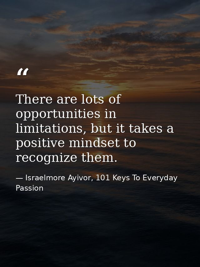 There are lots of opportunities in limitations, but it takes a positive mindset to recognize them. — Israelmore Ayivor, 101 Keys To Everyday Passion