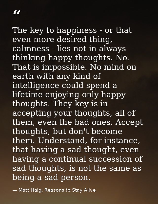 The key to happiness - or that even more desired thing, calmness - lies not in always thinking happy thoughts. No. That  — Matt Haig, Reasons to Stay Alive
