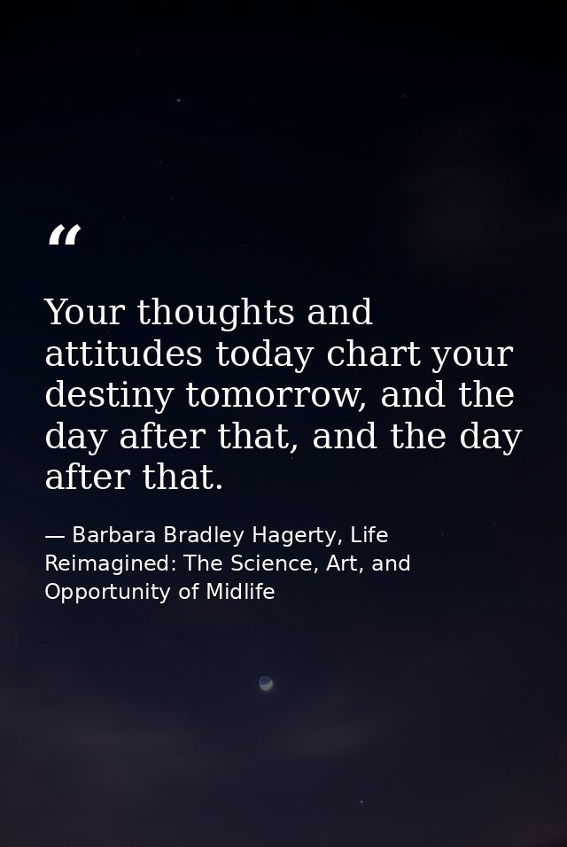 Your thoughts and attitudes today chart your destiny tomorrow, and the day after that, and the day after that. — Barbara Bradley Hagerty, Life Reimagined: The Science, Art, and Opportunity of Midlife