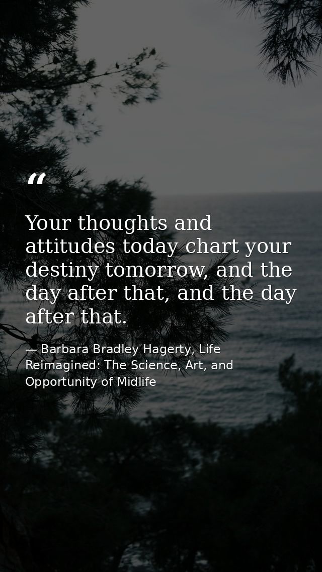 Your thoughts and attitudes today chart your destiny tomorrow, and the day after that, and the day after that. — Barbara Bradley Hagerty, Life Reimagined: The Science, Art, and Opportunity of Midlife