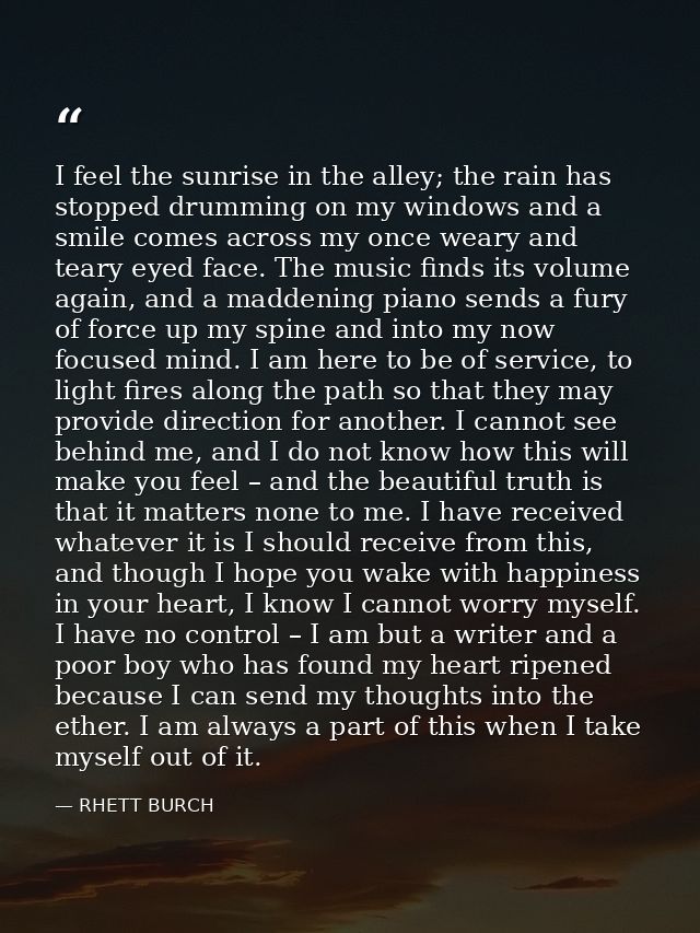 I feel the sunrise in the alley; the rain has stopped drumming on my windows and a smile comes across my once weary and  — RHETT BURCH