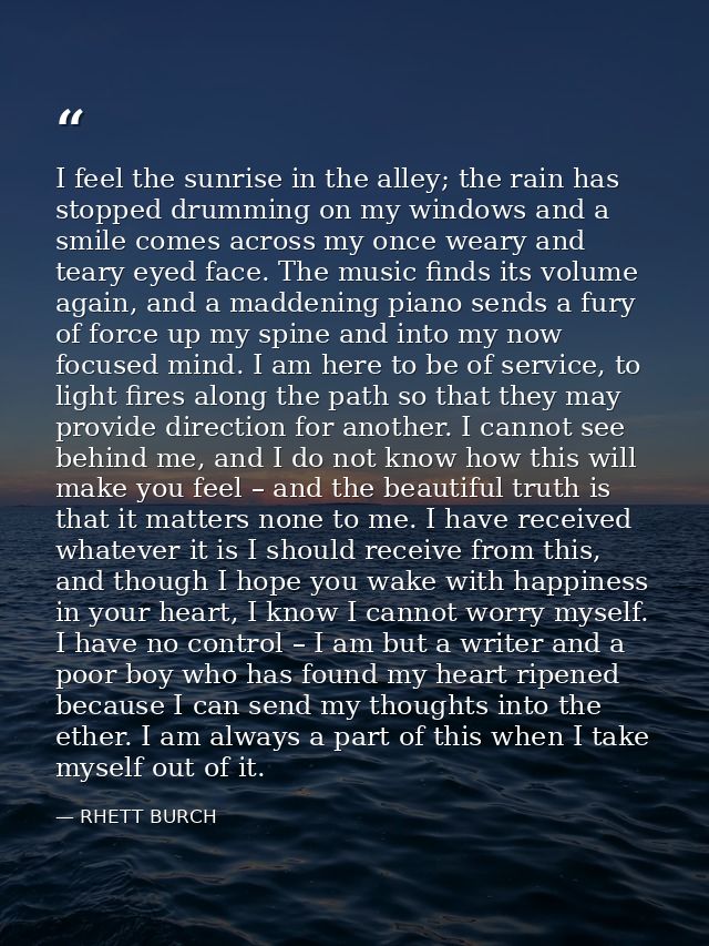 I feel the sunrise in the alley; the rain has stopped drumming on my windows and a smile comes across my once weary and  — RHETT BURCH