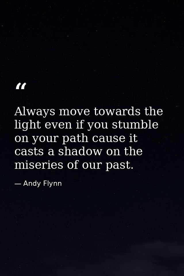 Always move towards the light even if you stumble on your path cause it casts a shadow on the miseries of our past. — Andy Flynn