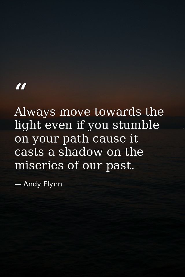 Always move towards the light even if you stumble on your path cause it casts a shadow on the miseries of our past. — Andy Flynn