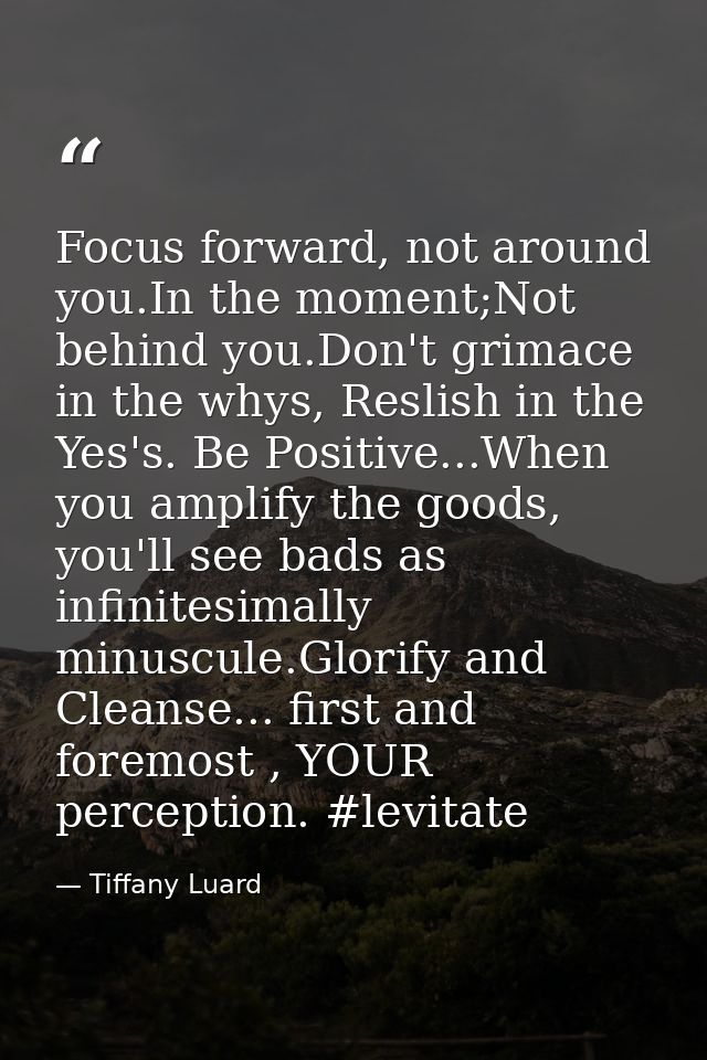 Focus forward, not around you.In the moment;Not behind you.Don't grimace in the whys, Reslish in the Yes's. Be Positive. — Tiffany Luard