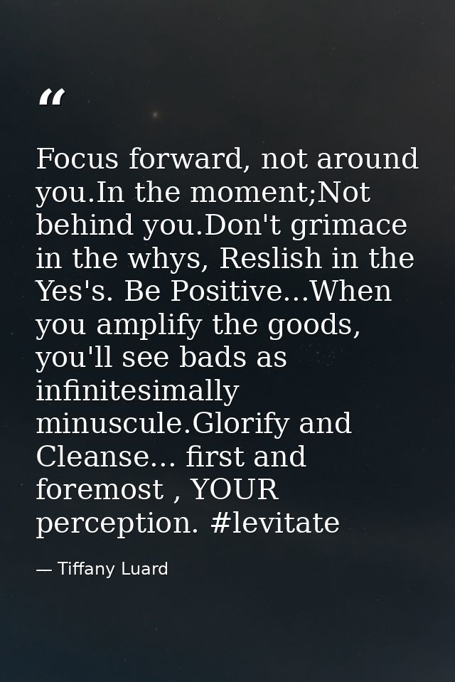 Focus forward, not around you.In the moment;Not behind you.Don't grimace in the whys, Reslish in the Yes's. Be Positive. — Tiffany Luard