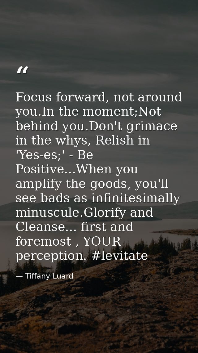 Focus forward, not around you.In the moment;Not behind you.Don't grimace in the whys, Relish in 'Yes-es;' - Be Positive. — Tiffany Luard