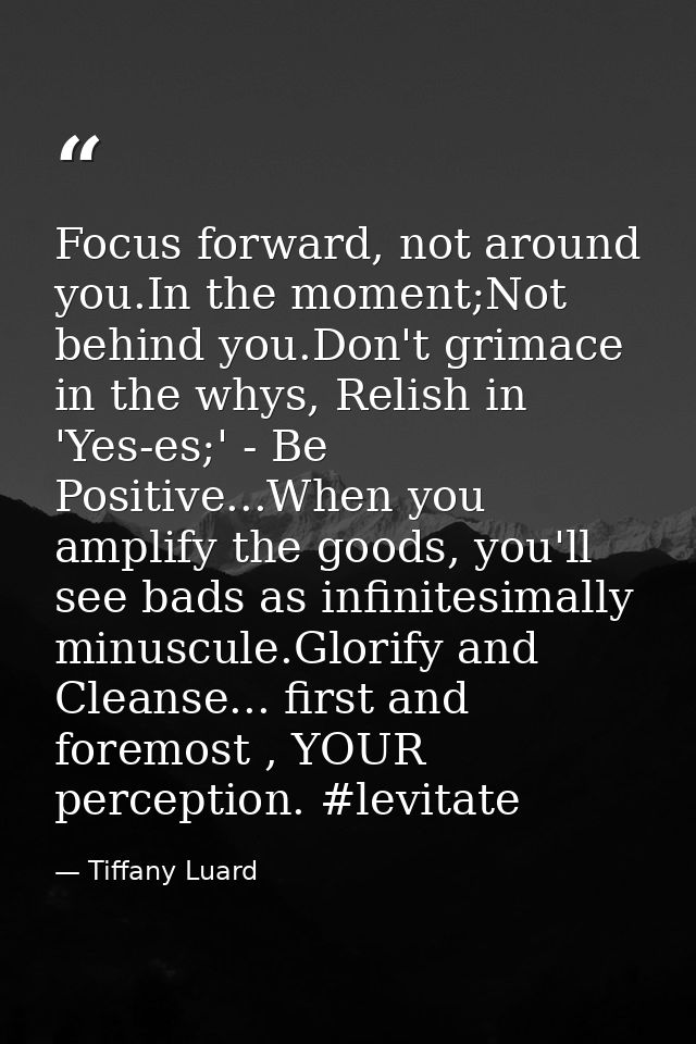 Focus forward, not around you.In the moment;Not behind you.Don't grimace in the whys, Relish in 'Yes-es;' - Be Positive. — Tiffany Luard