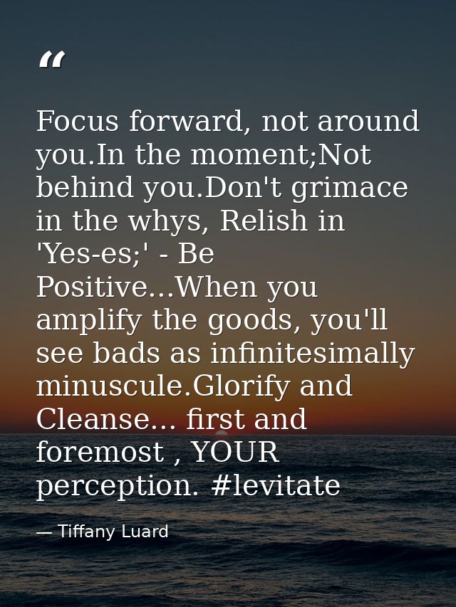 Focus forward, not around you.In the moment;Not behind you.Don't grimace in the whys, Relish in 'Yes-es;' - Be Positive. — Tiffany Luard
