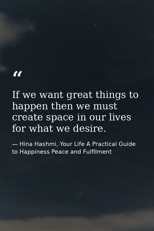 If we want great things to happen then we must create space in our lives for what we desire. — Hina Hashmi, Your Life A Practical Guide to Happiness Peace and Fulfilment