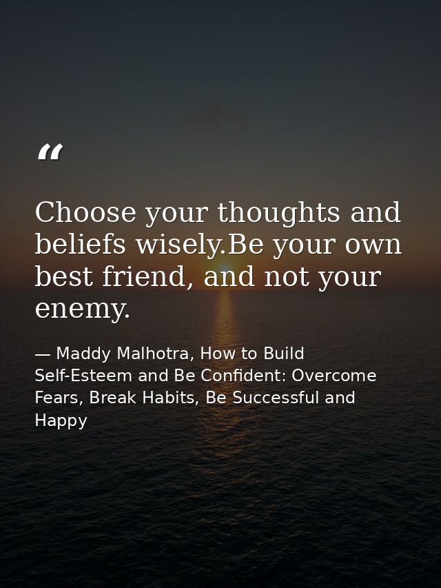 Choose your thoughts and beliefs wisely.Be your own best friend, and not your enemy. — Maddy Malhotra, How to Build Self-Esteem and Be Confident: Overcome Fears, Break Habits, Be Successful and Happy