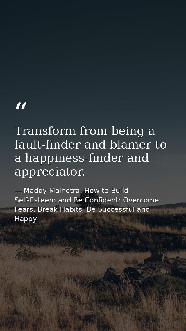 Transform from being a fault-finder and blamer to a happiness-finder and appreciator. — Maddy Malhotra, How to Build Self-Esteem and Be Confident: Overcome Fears, Break Habits, Be Successful and Happy